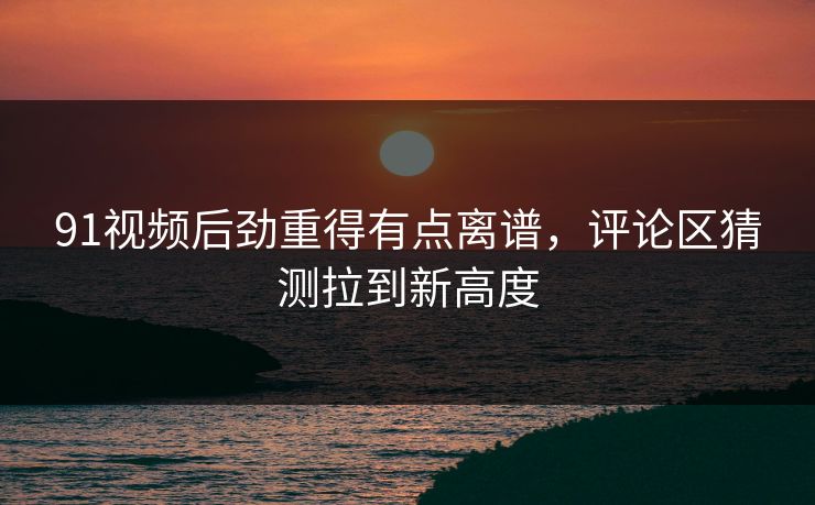 91视频后劲重得有点离谱，评论区猜测拉到新高度